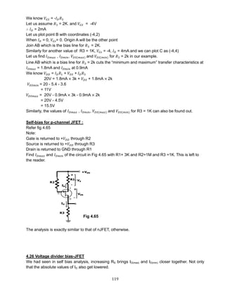 119
We know 𝑉𝐺𝑆 = -𝐼 𝐷 𝑅3
Let us assume 𝑅3 = 2K. and 𝑉𝐺𝑆 = -4V
∴ 𝐼 𝐷 = 2mA
Let us plot point B with coordinates (-4,2)
When 𝐼 𝐷 = 0, 𝑉𝐺𝑠= 0. Origin A will be the other point
Join AB which is the bias line for 𝑅3 = 2K.
Similarly for another value of R3 = 1K, 𝑉𝐺𝑠 = -4, 𝐼 𝐷 = 4mA and we can plot C as (-4,4)
Let us find 𝐼 𝐷𝑚𝑎𝑥 , 𝐼 𝐷𝑚𝑖𝑛, 𝑉𝐷𝑆(𝑚𝑎𝑥) and 𝑉𝐷𝑆(𝑚𝑖𝑛) for 𝑅3 = 2k in our example.
Line AB which is a bias line for 𝑅3 = 2k cuts the “minimum and maximum” transfer characteristics at
𝐼 𝐷𝑚𝑎𝑥 = 1.8mA and 𝐼 𝐷𝑚𝑖𝑛 at 0.9mA
We know 𝑉𝐷𝐷 = 𝐼 𝐷 𝑅1 + 𝑉𝐷𝑆 + 𝐼 𝐷 𝑅3
20V = 1.8mA × 3k + 𝑉𝐷𝑆 + 1.8mA × 2k
𝑉𝐷𝑆𝑚𝑖𝑛 = 20 - 5.4 - 3.6
= 11V
𝑉𝐷𝑆𝑚𝑎𝑥 = 20V - 0.9mA × 3k - 0.9mA × 2k
= 20V - 4.5V
= 15.5V
Similarly, the values of 𝐼 𝐷𝑚𝑎𝑥 , 𝐼 𝐷𝑚𝑖𝑛, 𝑉𝐷𝑆(𝑚𝑎𝑥) and 𝑉𝐷𝑆(𝑚𝑖𝑛) for R3 = 1K can also be found out.
Self-bias for p-channel JFET :
Refer fig 4.65
Note:
Gate is returned to +𝑉𝐷𝐷 through R2
Source is returned to +𝑉𝐷𝐷 through R3
Drain is returned to GND through R1
Find 𝐼 𝐷𝑚𝑎𝑥 and 𝐼 𝐷𝑚𝑖𝑛 of the circuit in Fig 4.65 with R1+ 3K and R2=1M and R3 =1K. This is left to
the reader.
The analysis is exactly similar to that of nJFET, otherwise.
4.26 Voltage divider bias-JFET
We had seen in self bias analysis, increasing RS brings ID(max) and ID(min) closer together. Not only
that the absolute values of ID also get lowered.
Fig 4.65
 
