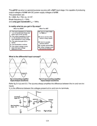 124
The µA741 op-amp is a general-purpose op-amp with a BJT input stage. It is capable of producing
output voltages of ±14V with DC power supply voltages of ±15V.
The parameters are
Ri = 2MΩ, Ro= 75Ω, Ao= 2×105
,
Break frequency fb = 10Hz,
and unity-gain bandwidth fbw = 1MHz.
In reality what do you get in Op amps?
What is the differential input concept?
Refer fig 5.4 (a) and 5.5. The op-amp always amplifies the difference between the inv and non-inv
inputs.
Vd is the difference between the voltages present at inv and non-inv terminals.
Fig 5.4 (a)
 