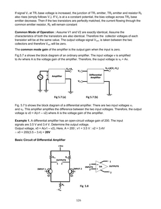 126
If signal V1 at TR1 base voltage is increased, the junction of TR1 emitter, TR2 emitter and resistor RE
also rises (simply follows V1). If V2 is at a a constant potential, the bias voltage across TR2 base
emitter decrease. Then if the two transistors are perfectly matched, the current flowing through the
common emitter resistor, RE will remain constant
Common Mode of Operation : Assume V1 and V2 are exactly identical, Assume the
characteristics of both the transistors are also identical. Therefore the collector voltages of each
transistor will be at the same value. The output voltage signal Vout, is taken between the two
collectors and therefore Vout will be zero.
The common mode gain of the amplifier is the output gain when the input is zero.
Fig.5.7 a shows the block diagram of an ordinary amplifier. The input voltage v is amplified
to Av where A is the voltage gain of the amplifier. Therefore, the ouput voltage is v0 = Av.
Fig. 5.7 b shows the block diagram of a differential amplifier. There are two input voltages v1
and v2. This amplifier amplifies the difference between the two input voltages. Therefore, the output
voltage is v0 = A(v1 – v2) where A is the voltage gain of the amplifier.
Example 1. A differential amplifier has an open-circuit voltage gain of 200. The input
signals are 3.5 V and 3.4 V. Determine the output voltage.
Output voltage, v0 = A(v1 – v2), Here, A = 200 ; v1 = 3.5 V : v2 = 3.4V
∴ v0 = 200(3.5 – 3.4) = 20V
Basic Circuit of Differential Amplifier
Fig 5.8
Fig 5.7 (a) Fig 5.7 (b)
 
