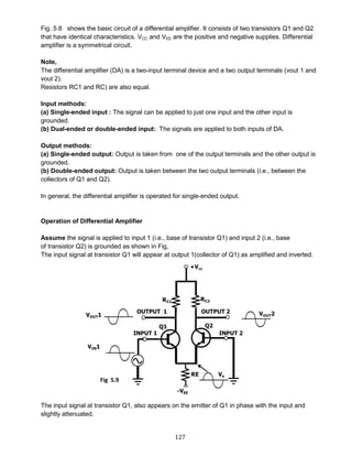 127
Fig. 5.8 shows the basic circuit of a differential amplifier. It consists of two transistors Q1 and Q2
that have identical characteristics. VCC and VEE are the positive and negative supplies. Differential
amplifier is a symmetrical circuit.
Note,
The differential amplifier (DA) is a two-input terminal device and a two output terminals (vout 1 and
vout 2).
Resistors RC1 and RC) are also equal.
Input methods:
(a) Single-ended input : The signal can be applied to just one input and the other input is
grounded.
(b) Dual-ended or double-ended input: The signals are applied to both inputs of DA.
Output methods:
(a) Single-ended output: Output is taken from one of the output terminals and the other output is
grounded.
(b) Double-ended output: Output is taken between the two output terminals (i.e., between the
collectors of Q1 and Q2).
In general, the differential amplifier is operated for single-ended output.
Operation of Differential Amplifier
Assume the signal is applied to input 1 (i.e., base of transistor Q1) and input 2 (i.e., base
of transistor Q2) is grounded as shown in Fig,
The input signal at transistor Q1 will appear at output 1(collector of Q1) as amplified and inverted.
The input signal at transistor Q1, also appears on the emitter of Q1 in phase with the input and
slightly attenuated.
Fig 5.9
 