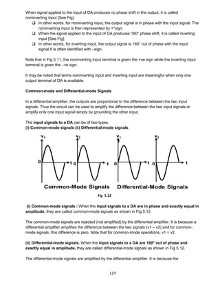 129
When signal applied to the input of DA produces no phase shift in the output, it is called
noninverting input [See Fig].
 In other words, for noninverting input, the output signal is in phase with the input signal. The
noninverting input is then represented by +*sign.
 When the signal applied to the input of DA produces 180° phase shift, it is called inverting
input [See Fig].
 In other words, for inverting input, the output signal is 180° out of phase with the input
signal.It is often identified with –sign.
Note that in Fig.5.11, the noninverting input terminal is given the +ve sign while the inverting input
terminal is given the –ve sign.
It may be noted that terms noninverting input and inverting input are meaningful when only one
output terminal of DA is available.
Common-mode and Differential-mode Signals
In a differential amplifier, the outputs are proportional to the difference between the two input
signals. Thus the circuit can be used to amplify the difference between the two input signals or
amplify only one input signal simply by grounding the other input.
The input signals to a DA can be of two types.
(i) Common-mode signals (ii) Differential-mode signals
(i) Common-mode signals : When the input signals to a DA are in phase and exactly equal in
amplitude, they are called common-mode signals as shown in Fig 5.12.
The common-mode signals are rejected (not amplified) by the differential amplifier. It is because a
differential amplifier amplifies the difference between the two signals (v1 – v2) and for common-
mode signals, this difference is zero. Note that for common-mode operations, v1 = v2.
(ii) Differential-mode signals. When the input signals to a DA are 180° out of phase and
exactly equal in amplitude, they are called differential-mode signals as shown in Fig 5.12.
The differential-mode signals are amplified by the differential amplifier. It is because the
Fig 5.12
 