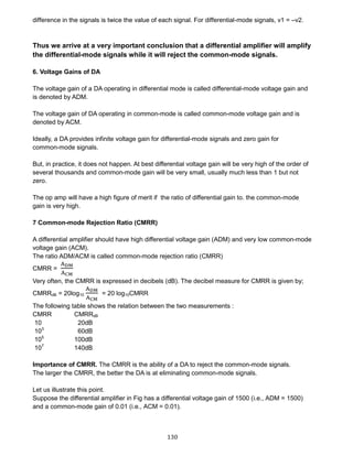 130
difference in the signals is twice the value of each signal. For differential-mode signals, v1 = –v2.
Thus we arrive at a very important conclusion that a differential amplifier will amplify
the differential-mode signals while it will reject the common-mode signals.
6. Voltage Gains of DA
The voltage gain of a DA operating in differential mode is called differential-mode voltage gain and
is denoted by ADM.
The voltage gain of DA operating in common-mode is called common-mode voltage gain and is
denoted by ACM.
Ideally, a DA provides infinite voltage gain for differential-mode signals and zero gain for
common-mode signals.
But, in practice, it does not happen. At best differential voltage gain will be very high of the order of
several thousands and common-mode gain will be very small, usually much less than 1 but not
zero.
The op amp will have a high figure of merit if the ratio of differential gain to. the common-mode
gain is very high.
7 Common-mode Rejection Ratio (CMRR)
A differential amplifier should have high differential voltage gain (ADM) and very low common-mode
voltage gain (ACM).
The ratio ADM/ACM is called common-mode rejection ratio (CMRR)
CMRR =
ADM
ACM
Very often, the CMRR is expressed in decibels (dB). The decibel measure for CMRR is given by;
CMRRdB = 20log10
ADM
ACM
= 20 log10CMRR
The following table shows the relation between the two measurements :
CMRR CMRRdB
10 20dB
103
60dB
105
100dB
107
140dB
Importance of CMRR. The CMRR is the ability of a DA to reject the common-mode signals.
The larger the CMRR, the better the DA is at eliminating common-mode signals.
Let us illustrate this point.
Suppose the differential amplifier in Fig has a differential voltage gain of 1500 (i.e., ADM = 1500)
and a common-mode gain of 0.01 (i.e., ACM = 0.01).
 