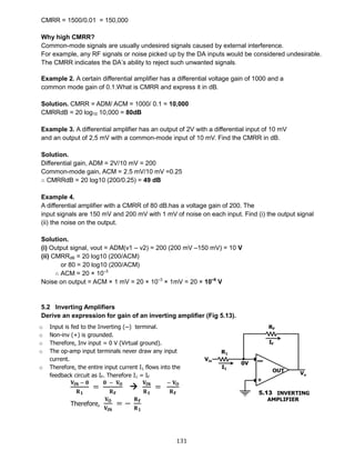 131
CMRR = 1500/0.01 = 150,000
Why high CMRR?
Common-mode signals are usually undesired signals caused by external interference.
For example, any RF signals or noise picked up by the DA inputs would be considered undesirable.
The CMRR indicates the DA’s ability to reject such unwanted signals.
Example 2. A certain differential amplifier has a differential voltage gain of 1000 and a
common mode gain of 0.1.What is CMRR and express it in dB.
Solution. CMRR = ADM/ ACM = 1000/ 0.1 = 10,000
CMRRdB = 20 log10 10,000 = 80dB
Example 3. A differential amplifier has an output of 2V with a differential input of 10 mV
and an output of 2,5 mV with a common-mode input of 10 mV. Find the CMRR in dB.
Solution.
Differential gain, ADM = 2V/10 mV = 200
Common-mode gain, ACM = 2.5 mV/10 mV =0.25
∴ CMRRdB = 20 log10 (200/0.25) = 49 dB
Example 4.
A differential amplifier with a CMRR of 80 dB.has a voltage gain of 200. The
input signals are 150 mV and 200 mV with 1 mV of noise on each input. Find (i) the output signal
(ii) the noise on the output.
Solution.
(i) Output signal, vout = ADM(v1 – v2) = 200 (200 mV –150 mV) = 10 V
(ii) CMRRdB = 20 log10 (200/ACM)
or 80 = 20 log10 (200/ACM)
∴ ACM = 20 × 10–3
Noise on output = ACM × 1 mV = 20 × 10–3
× 1mV = 20 × 10–6
V
5.2 Inverting Amplifiers
Derive an expression for gain of an inverting amplifier (Fig 5.13).
o Input is fed to the Inverting (─) terminal.
o Non-inv (+) is grounded.
o Therefore, Inv input = 0 V (Virtual ground).
o The op-amp input terminals never draw any input
current.
o Therefore, the entire input current I1 flows into the
feedback circuit as IF. Therefore I1 = IF
𝐕𝐈𝐍 − 𝟎
𝐑 𝟏
=
𝟎 − 𝐕 𝐎
𝐑 𝐅

𝐕𝐈𝐍
𝐑 𝟏
=
− 𝐕 𝐎
𝐑 𝐅
Therefore,
𝐕 𝐎
𝐕𝐈𝐍
= −
𝐑 𝐅
𝐑 𝟏
 