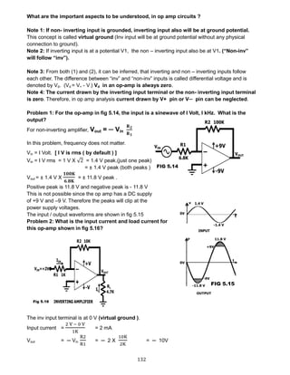 132
What are the important aspects to be understood, in op amp circuits ?
Note 1: If non- inverting input is grounded, inverting input also will be at ground potential.
This concept is called virtual ground (Inv input will be at ground potential without any physical
connection to ground).
Note 2: If inverting input is at a potential V1, the non – inverting input also be at V1. (“Non-inv”
will follow “inv”).
Note 3: From both (1) and (2), it can be inferred, that inverting and non – inverting inputs follow
each other. The difference between “inv” and “non-inv” inputs is called differential voltage and is
denoted by Vd. (Vd = V+ - V-) Vd in an op-amp is always zero.
Note 4: The current drawn by the inverting input terminal or the non- inverting input terminal
is zero. Therefore, in op amp analysis current drawn by V+ pin or V─ pin can be neglected.
Problem 1: For the op-amp in fig 5.14, the input is a sinewave of I Volt, I kHz. What is the
output?
For non-inverting amplifier, Vout = ─ Vin
𝐑 𝟐
𝐑 𝟏
In this problem, frequency does not matter.
Vin = I Volt. [ I V is rms ( by default ) ]
Vin = I V rms = 1 V X √2 = 1.4 V peak.(just one peak)
= ± 1.4 V peak (both peaks )
Vout = ± 1.4 V X
𝟏𝟎𝟎𝐊
𝟔.𝟖𝐊
= ± 11.8 V peak .
Positive peak is 11.8 V and negative peak is - 11.8 V
This is not possible since the op amp has a DC supply
of +9 V and –9 V. Therefore the peaks will clip at the
power supply voltages.
The input / output waveforms are shown in fig 5.15
Problem 2: What is the input current and load current for
this op-amp shown in fig 5.16?
The inv input terminal is at 0 V (virtual ground ).
Input current =
2 V − 0 V
1K
= 2 mA
Vout = ─ Vin
R2
R1
= ─ 2 X
10K
2K
= ─ 10V
 