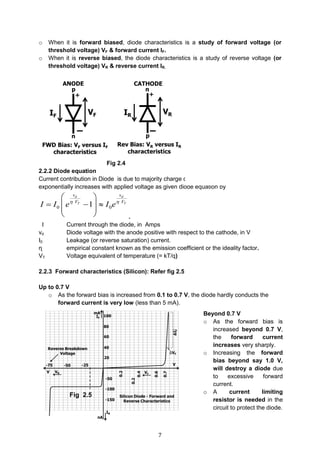 7
o When it is forward biased, diode characteristics is a study of forward voltage (or
threshold voltage) VF & forward current IF.
o When it is reverse biased, the diode characteristics is a study of reverse voltage (or
threshold voltage) VR & reverse current IR.
Fig 2.4
2.2.2 Diode equation
Current contribution in Diode is due to majority charge carriers and diffusion/forward current
exponentially increases with applied voltage as given diode equation by
0 01
d d
T T
v v
V V
I I e I e 
 
   
 
  .
I Current through the diode, in Amps
vd Diode voltage with the anode positive with respect to the cathode, in V
I0 Leakage (or reverse saturation) current.
ɳ empirical constant known as the emission coefficient or the ideality factor.
VT Voltage equivalent of temperature (= kT/q)
2.2.3 Forward characteristics (Silicon): Refer fig 2.5
Up to 0.7 V
o As the forward bias is increased from 0.1 to 0.7 V, the diode hardly conducts the
forward current is very low (less than 5 mA).
Beyond 0.7 V
o As the forward bias is
increased beyond 0.7 V,
the forward current
increases very sharply.
o Increasing the forward
bias beyond say 1.0 V,
will destroy a diode due
to excessive forward
current.
o A current limiting
resistor is needed in the
circuit to protect the diode.
Fig 2.5
 