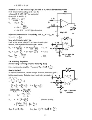 134
= 16 X 26 =416 mV
Problem 5: For the circuit in fig 5.20, what is VO? What is the load current?
First, determine the voltage at B. Note the
voltage at B IS NOT 2.2 V but a potential
division of 1K and 1.2 K.
VB =
𝟐.𝟐 𝐕 𝐗 𝟏 𝐊
𝟏𝐊+𝟏.𝟐 𝐊
= 1.0 V
VO = VB (1 +
𝐑 𝐅
𝐑 𝐢𝐧
)
= 1.0 V (1 +
𝟐𝟐 𝐊
𝟐.𝟐 𝐊
)
= 1.0 V X 11 = +11 V. (Non-Inverting)
Problem 6: In the circuit shown in fig 5.21, Vout = ? Vgain =?
Vout = Vin (1+
Rf
Rin
)
What is Vin? Note Vin is NOT 5 V .
It will be the actual voltage Vin at the non-inverting (+)
terminal, after a potential division by R1 and R2.
Vin = 5 V
𝐑𝟐
𝐑𝟏+𝐑𝟐
= 5 V X
𝟑𝟑𝐊
𝟑𝟑𝐊 + 𝟒𝟕𝐊
= 2.1 V
Vout = Vin (1 +
𝐑 𝐟
𝐑 𝐢𝐧
) = 2.1 V (1 +
𝟏𝟎𝟎𝐊
𝟐𝟐𝐊
) = 11.65 V
Vgain =
𝐕 𝐨𝐮𝐭
𝐕𝐢𝐧
=
𝟏𝟏.𝟔𝟓𝐕
𝟓𝐕
= 2.33
5.4 Summing Amplifiers
Non inverting summing amplifier (Refer fig 5.22)
It is a non-inverting amplifier . Therefore Vout = V3 (1 +
𝐑 𝐟
𝐑 𝐢𝐧
)
How to find V3 ?
At the non-inv terminal, I1 flows through R1 and I2 flows through R2,
but the input current Iin to the non- inverting (+) terminal = 0
I1 +I2 = 0

𝐕 𝟏−𝐕 𝟑
𝐑 𝟏
+
𝐕 𝟐−𝐕 𝟑
𝐑 𝟐
= 0
𝐕 𝟏
𝐑 𝟏
+
𝐕 𝟐
𝐑 𝟐
=
𝐕 𝟑
𝐑 𝟏
+
𝐕 𝟑
𝐑 𝟐
= V3 ( 𝟏
𝐑 𝟏
+
𝟏`
𝐑 𝟐
)
𝐕 𝟏 𝐑 𝟐 + 𝐕 𝟐 𝐑 𝟏
𝐑 𝟏 𝐑 𝟐
= V3 ( 𝐑 𝟐 + 𝐑 𝟏
𝐑 𝟏 𝐑 𝟐
)
or V3 =
𝐕 𝟏 𝐑 𝟐 + 𝐕 𝟐 𝐑 𝟏
𝐑 𝟏+ 𝐑 𝟐
Vout = V3 (1 +
𝐑 𝐟
𝐑 𝐢𝐧
) [non–inv op amp ]
= ( 𝐕 𝟏 𝐑 𝟐 + 𝐕 𝟐 𝐑 𝟏
𝐑 𝟏+ 𝐑 𝟐
) (1 +
𝐑 𝐟
𝐑 𝐢𝐧
)
Case 1: Let R1 = R2, then Vout =
𝟏
𝟐
( V1 + V2 ) ( 1 +
𝐑 𝐟
𝐑 𝐢𝐧
)
Fig 5.20
Fig 5.21 Non- Inv
Amplifier
Fig 5.22 Non- Inv
Amplifier
 