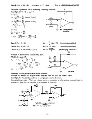135
Case 2: Also let Rf = Rin then Vout = ( V1 + V2 ) [ This is a SUMMING AMPLIFIER ]
Derive an expression for an inverting, summing amplifier.
Refer fig 5.23. VB = 0  VA = 0
I1 + I2 = I
I1 =
𝐕 𝟏 − 𝐕 𝐀
𝐑 𝟏
=
𝐕 𝟏
𝐑 𝟏
( since VA = 0)
I2 =
𝐕 𝟐 − 𝐕 𝐀
𝐑 𝟐
=
𝐕 𝟐
𝐑 𝟐
( since VA = 0)
I =
𝐕 𝐀 − 𝐕 𝐎
𝐑 𝐅
= −
𝐕 𝐎
𝐑 𝐅
I1 + I2 = I
𝐕 𝟏
𝐑 𝟏
+
𝐕 𝟐
𝐑 𝟐
= −
𝐕 𝐎
𝐑 𝐅
 VO = - { (
𝐑 𝐅
𝐑 𝟏
) V1 + (
𝐑 𝐅
𝐑 𝟐
) V2 }
Case 1: R1 = R2 = R VO = ─
𝐑 𝐅
𝐑
(V1 + V2) (Summing amplifier)
Case 2: R1 = R2 = RF = R VO = ─ (V1 + V2) (Summing amplifier)
Case 3: R1 = R2 = R and RF = (R/2) Vo = ─
(𝐕 𝟏+𝐕 𝟐)
𝟐
. (Averaging amplifier.)
Problem 7: Refer circuit shown in fig 5.24.
What is the output?
VO = RF (
𝐕 𝟏
𝐑 𝟏
+ 𝐕 𝟐
𝐑 𝟐
+ 𝐕 𝟑
𝐑 𝟑
)
= 12K (
−𝟐 𝐕
𝟐𝐊
+
𝟏.𝟓 𝐕
𝟑𝐊
−
𝟎.𝟓 𝐕
𝟒𝐊
)
= ─ 12 V + 6 V – 1.5 V.
VO = ─ 7.5 V
Summing circuit ( adder ) using super position
Problem 8 : What is the output of this circuit if V1 = 2 V, V2 = 3 V and V3 = 5 V
Refer fig 5.25. This can be analysed by using super position theorem.
Superposition principle : When one voltage source is connected all other voltage source should be
replaced by short. (in this example, to be replaced by ground) .
Fig 5.23 Summing
Amplifier
Fig 5.24
Fig 5.25
 