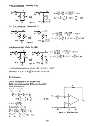 136
a) V1 is connected (Refer fig 5.26)
b) V2 is connected (Refer fig 5.27)
c) V3 is connected (Refer fig 5.28)
the final voltage at adder o/p V4 =3.9 + 3.8 +3.9 = 11.6V
The output at V5 = - V4 X
15K
10K
= -11.6 X1.5 = -17.4 V
5.5 Subtractor
Derive an expression for a subtractor.
Subtractor is also called (Difference Amplifier)
At negative terminal,
V1 − V′
R1
=
V′
− VO
R2
𝐕 𝐎
𝐑 𝟐
=
𝐕′
𝐑 𝟐
+
𝐕′
𝐑 𝟏
─
𝐕 𝟏
𝐑 𝟏
= V’ (
𝟏
𝐑 𝟐
+
𝟏
𝐑 𝟏
) ─
𝐕 𝟏
𝐑 𝟏
 (A)
V’ = V’’ =
𝐕 𝟐 𝐑 𝟐
𝐑 𝟏+ 𝐑 𝟐
Substitute for V’ in (A)
𝐕 𝐎
𝐑 𝟐
=
𝐕 𝟐 𝐑 𝟐
𝐑 𝟏+ 𝐑 𝟐
(
𝐑 𝟏+ 𝐑 𝟐
𝐑 𝟏 𝐑 𝟐
) ─
𝐕 𝟏
𝐑 𝟏
𝐕 𝐎
𝐑 𝟐
=
𝐕 𝟐
𝐑 𝟏
−
𝐕 𝟏
𝐑 𝟏
=
𝟏
𝐑 𝟏
( 𝐕𝟐 − 𝐕𝟏)
VB =
𝐕 𝟏 𝐗 𝟏.𝟗𝐊
𝟐𝐊+𝟏.𝟗𝐊
=
𝟐𝐕 𝐗 𝟏.𝟗𝐊
𝟑.𝟗𝐊
= 0.97 V
Vout = VB (1 +
𝐑 𝐟
𝐑 𝐢𝐧
) = 0.97 (1 +
𝟔𝐊
𝟐𝐊
) = 3.9 V
VB =
𝐕 𝟐 𝐗 𝟏.𝟒𝐊
𝟑𝐊+𝟏.𝟒𝐊
=
𝟑𝐕 𝐗 𝟏.𝟒𝐊
𝟒.𝟒𝐊
= 0.95 V
Vout = VB (1+
𝐑 𝐟
𝐑 𝐢𝐧
) = 0.95 (1 +
𝟔𝐊
𝟐𝐊
)= 3.8 V
VB =
𝐕 𝟑 𝐗 𝟏.𝟐𝐊
𝟓𝐊+𝟏.𝟐𝐊
=
𝟓𝑽 𝑿 𝟏.𝟐𝑲
𝟔.𝟐𝑲
= 0.97 V
Vout = VB (1+
𝐑 𝐟
𝐑 𝐢𝐧
) = 0.97 (1 +
𝟔𝐊
𝟐𝐊
)= 3.9 V
Fig 5.26
Fig 5.27
Fig 5.28
Fig 5.29
 
