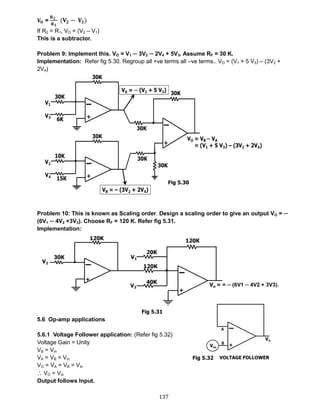 137
𝐕 𝐎 =
𝐑 𝟐
𝐑 𝟏
(𝐕𝟐 − 𝐕𝟏)
If R2 = R1, VO = (V2 – V1)
This is a subtractor.
Problem 9: Implement this. VO = V1 ─ 3V2 ─ 2V4 + 5V3. Assume RF = 30 K.
Implementation: Refer fig 5.30. Regroup all +ve terms all –ve terms.. VO = (V1 + 5 V3) – (3V2 +
2V4)
Problem 10: This is known as Scaling order. Design a scaling order to give an output VO = ─
(6V1 ─ 4V2 +3V3). Choose RF = 120 K. Refer fig 5.31.
Implementation:
5.6 Op-amp applications
5.6.1 Voltage Follower application: (Refer fig 5.32)
Voltage Gain = Unity
VB = Vin
VA = VB = Vin
VO = VA = VB = Vin
 VO = Vin
Output follows Input.
Fig 5.30
Fig 5.31
Fig 5.32
 
