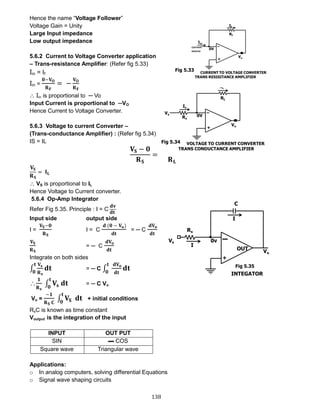 138
Hence the name “Voltage Follower”
Voltage Gain = Unity
Large Input impedance
Low output impedance
5.6.2 Current to Voltage Converter application
– Trans-resistance Amplifier: (Refer fig 5.33)
Iin = If
Iin =
𝟎−𝐕 𝐎
𝐑 𝐅
= −
𝐕 𝐎
𝐑 𝐅
 Iin is proportional to ─ Vo
Input Current is proportional to ─VO
Hence Current to Voltage Converter.
5.6.3 Voltage to current Converter –
(Trans-conductance Amplifier) : (Refer fig 5.34)
IS = IL
𝐕𝐒 − 𝟎
𝐑 𝐒
=
𝟎 − 𝐕 𝐎
𝐑 𝐋
𝐕𝐒
𝐑 𝐒
= 𝐈 𝐋
 VS is proportional to IL
Hence Voltage to Current converter.
5.6.4 Op-Amp Integrator
Refer Fig 5.35. Principle : I = C
𝐝𝐯
𝐝𝐭
Input side output side
I =
𝐕𝐒−𝟎
𝐑 𝐒
I = C
𝐝 (𝟎 − 𝐕 𝐨)
𝐝𝐭
= ─ C
𝐝𝐕 𝐨
𝐝𝐭
𝐕𝐒
𝐑 𝐒
= ─ C
𝐝𝐕 𝐨
𝐝𝐭
Integrate on both sides
∫
𝐕𝐬
𝐑 𝐬
𝐝𝐭
𝐭
𝟎
= ─ C ∫
𝐝𝐕 𝐨
𝐝𝐭
𝐝𝐭
𝐭
𝟎

𝟏
𝐑 𝐬
∫ 𝐕𝐬 𝐝𝐭
𝐭
𝟎
= ─ C Vo
Vo =
−𝟏
𝐑 𝐒 𝐂
∫ 𝐕𝐒 𝐝𝐭
𝐭
𝟎
+ initial conditions
RsC is known as time constant
Voutput is the integration of the input
INPUT OUT PUT
SIN ▬ COS
Square wave Triangular wave
Applications:
o In analog computers, solving differential Equations
o Signal wave shaping circuits
Fig 5.33
Fig 5.34
Fig 5.35
 