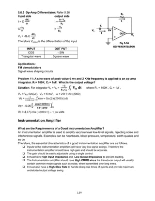 139
5.6.5 Op-Amp Differentiator: Refer 5.36
Input side output side
I = C
𝐝𝐕𝐒
𝐝𝐭
I =
𝟎−𝐕 𝐨
𝐑 𝐟
C
dVS
dt
=
− 𝐕 𝐨
𝐑 𝐟
Vo = -Rf C
𝐝𝐕𝐒
𝐝𝐭
Therefore Voutput is the differentiation of the input
Applications:
FM demodulators
Signal wave shaping circuits
Problem 11: A sine wave of peak value 6 mv and 2 KHz frequency is applied to an op-amp
integrator. R1= 100K, Cf = 1uF. What is the output voltage?
Solution: For integrator Vo = Vo =
−𝟏
𝐑 𝟏 𝐂 𝐟
∫ 𝐕𝐢𝐧 𝐝𝐭
𝐭
𝟎
where R1 = 100K , Cf = 1uf ,
Vin = Vm Sin(ωt), Vm = 6 mV , ω = 2πf = 2π (2000)
Vo =
−1
100K∗1uf
∫ 6mv ∗ Sin(2π(2000)t) dt
t
0
Vo= - 0.06 [-
𝐜𝐨𝐬(𝟒𝟎𝟎𝟎𝛑𝐭)
𝟒𝛑∗𝟏𝟎𝟎𝟎
]
t
0
Vo = 4.77( cos ( 4000π t ) – 1 ) u volts
Instrumentation Amplifier
What are the Requirements of a Good Instrumentation Amplifier?
An instrumentation amplifier is used to amplify very low level low-level signals, rejecting noise and
interference signals. Examples can be heartbeats, blood pressure, temperature, earth quakes and
so on
Therefore, the essential characteristics of a good instrumentation amplifier are as follows.
 Inputs to the instrumentation amplifiers will have very low signal energy. Therefore the
instrumentation amplifier should have high gain and should be accurate.
 The gain should be easily adjustable using a single control.
 It must have High Input Impedance and Low Output Impedance to prevent loading.
 The Instrumentation amplifier should have High CMRR since the transducer output will usually
contain common mode signals such as noise, when transmitted over long wires.
 It must also have a High Slew Rate to handle sharp rise times of events and provide maximum
undistorted output voltage swing
INPUT OUT PUT
COS - SIN
Triangular wave Square wave
Fig 5.36
 