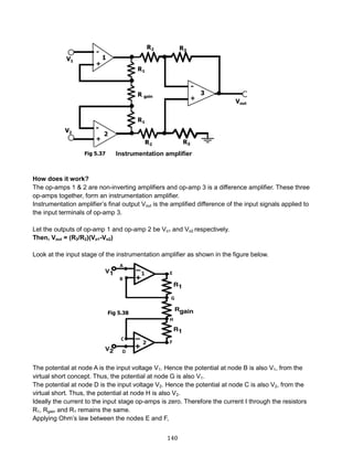 140
Instrumentation amplifier
How does it work?
The op-amps 1 & 2 are non-inverting amplifiers and op-amp 3 is a difference amplifier. These three
op-amps together, form an instrumentation amplifier.
Instrumentation amplifier’s final output Vout is the amplified difference of the input signals applied to
the input terminals of op-amp 3.
Let the outputs of op-amp 1 and op-amp 2 be Vo1 and Vo2 respectively.
Then, Vout = (R3/R2)(Vo1-Vo2)
Look at the input stage of the instrumentation amplifier as shown in the figure below.
The potential at node A is the input voltage V1. Hence the potential at node B is also V1, from the
virtual short concept. Thus, the potential at node G is also V1.
The potential at node D is the input voltage V2. Hence the potential at node C is also V2, from the
virtual short. Thus, the potential at node H is also V2.
Ideally the current to the input stage op-amps is zero. Therefore the current I through the resistors
R1, Rgain and R1 remains the same.
Applying Ohm’s law between the nodes E and F,
Fig 5.37
Fig 5.38
 