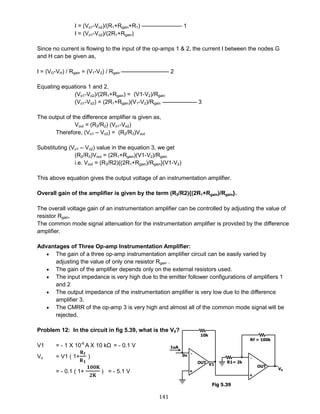 141
I = (Vo1-Vo2)/(R1+Rgain+R1) ——————— 1
I = (Vo1-Vo2)/(2R1+Rgain)
Since no current is flowing to the input of the op-amps 1 & 2, the current I between the nodes G
and H can be given as,
I = (VG-VH) / Rgain = (V1-V2) / Rgain ————————- 2
Equating equations 1 and 2,
(Vo1-Vo2)/(2R1+Rgain) = (V1-V2)/Rgain
(Vo1-Vo2) = (2R1+Rgain)(V1-V2)/Rgain —————— 3
The output of the difference amplifier is given as,
Vout = (R3/R2) (Vo1-Vo2)
Therefore, (Vo1 – Vo2) = (R2/R3)Vout
Substituting (Vo1 – Vo2) value in the equation 3, we get
(R2/R3)Vout = (2R1+Rgain)(V1-V2)/Rgain
i.e. Vout = (R3/R2){(2R1+Rgain)/Rgain}(V1-V2)
This above equation gives the output voltage of an instrumentation amplifier.
Overall gain of the amplifier is given by the term (R3/R2){(2R1+Rgain)/Rgain}.
The overall voltage gain of an instrumentation amplifier can be controlled by adjusting the value of
resistor Rgain.
The common mode signal attenuation for the instrumentation amplifier is provided by the difference
amplifier.
Advantages of Three Op-amp Instrumentation Amplifier:
 The gain of a three op-amp instrumentation amplifier circuit can be easily varied by
adjusting the value of only one resistor Rgain .
 The gain of the amplifier depends only on the external resistors used.
 The input impedance is very high due to the emitter follower configurations of amplifiers 1
and 2
 The output impedance of the instrumentation amplifier is very low due to the difference
amplifier 3.
 The CMRR of the op-amp 3 is very high and almost all of the common mode signal will be
rejected.
Problem 12: In the circuit in fig 5.39, what is the V0?
V1 = - 1 X 10-6
A X 10 kΩ = - 0.1 V
Vo = V1 ( 1+
𝐑 𝐟
𝐑 𝟏
)
= - 0.1 ( 1+
𝟏𝟎𝟎𝐊
𝟐𝐊
) = - 5.1 V
Fig 5.39
 