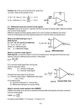 142
Problem 13: In the circuit in fig 5.40, If RL varies from
1k to 60 k. What is the variation in Vo?
1) RL = 1K then Vo = 10 ( -
𝟏𝐊
𝟏𝟎𝟎𝐊
) = - 0.1 V
2) RL = 60K then Vo = 10 ( -
𝟔𝟎𝐊
𝟏𝟎𝟎𝐊
) = - 6.0 V
5.7 Differential mode and common mode signals:
Preamble: Input to an op-amp, in general, will have two types of signals called, difference signals
and common mode signals.
Difference signals are those signals present at V1 and V2 which are different (not same).
Common mode signals are those signals present at V1 and V2 which are exactly same.
What is the differential gain ( Ad) ?
Refer fig 5.41
Vd = V1 – V2 (V1 and V2 are different)
Vo = Ad Vd = Ad ( V1 – V2 )
Where Ad = differential gain
and Vd = differential voltage
What is a common mode signal ?
Refer fig 5.42. In common mode V1 and V2 are exactly same. Average level of the two input
signal V1 and V2 is defined as the common mode signal
Vc =
𝐕𝟏 + 𝐕𝟐
𝟐
For a common mode signal also, the op-amp
gives an output V0 = Ac Vc
where Ac = common mode gain
Vc = common mode signal
Therefore the total output of an Op-amp
Vo = common mode output + differential mode output
= AcVc + AdVd
In an ideal op amp
a) Common mode gain Ac must be Zero
b) Differential mode gain Ad must be infinity
What is common mode rejection ratio (CMRR)?
CMRR is the ability of an op-amp to accept the desired differential signals and reject undesired
common mode signals
CMRR =  = |
𝐀 𝐝
𝐀 𝐜
|
for ideal op amp CMRR = ∞ [ since Ad = ∞ and Ac = 0 ]
Fig 5.40
Fig 5.41
Fig 5.42
 
