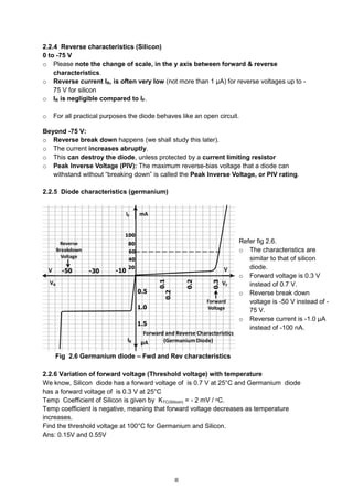 8
2.2.4 Reverse characteristics (Silicon)
0 to -75 V
o Please note the change of scale, in the y axis between forward & reverse
characteristics.
o Reverse current IR, is often very low (not more than 1 μA) for reverse voltages up to -
75 V for silicon
o IR is negligible compared to IF.
o For all practical purposes the diode behaves like an open circuit.
Beyond -75 V:
o Reverse break down happens (we shall study this later).
o The current increases abruptly.
o This can destroy the diode, unless protected by a current limiting resistor
o Peak Inverse Voltage (PIV): The maximum reverse-bias voltage that a diode can
withstand without “breaking down” is called the Peak Inverse Voltage, or PIV rating.
2.2.5 Diode characteristics (germanium)
Fig 2.6 Germanium diode – Fwd and Rev characteristics
2.2.6 Variation of forward voltage (Threshold voltage) with temperature
We know, Silicon diode has a forward voltage of is 0.7 V at 25°C and Germanium diode
has a forward voltage of is 0.3 V at 25°C
Temp Coefficient of Silicon is given by KTC(Silicon) = - 2 mV / ᵒC.
Temp coefficient is negative, meaning that forward voltage decreases as temperature
increases.
Find the threshold voltage at 100°C for Germanium and Silicon.
Ans: 0.15V and 0.55V
Refer fig 2.6.
o The characteristics are
similar to that of silicon
diode.
o Forward voltage is 0.3 V
instead of 0.7 V.
o Reverse break down
voltage is -50 V instead of -
75 V.
o Reverse current is -1.0 μA
instead of -100 nA.
 