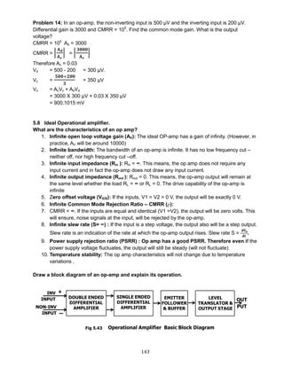 143
Problem 14: In an op-amp, the non-inverting input is 500 μV and the inverting input is 200 μV.
Differential gain is 3000 and CMRR = 105
. Find the common mode gain. What is the output
voltage?
CMRR = 105
Ad = 3000
CMRR = |
𝐀 𝐝
𝐀 𝐜
| = |
𝟑𝟎𝟎𝟎
𝐀 𝐜
|
Therefore Ac = 0.03
Vd = 500 - 200 = 300 μV.
Vc =
𝟓𝟎𝟎+𝟐𝟎𝟎
𝟑
= 350 μV
Vo = AcVc + AdVd
= 3000 X 300 μV + 0.03 X 350 μV
= 900.1015 mV
5.8 Ideal Operational amplifier.
What are the characteristics of an op amp?
1. Infinite open loop voltage gain (AV): The ideal OP-amp has a gain of infinity. (However, in
practice, AV will be around 10000)
2. Infinite bandwidth: The bandwidth of an op-amp is infinite. It has no low frequency cut –
neither off, nor high frequency cut –off.
3. Infinite input impedance (Rin ): Rin = ∞. This means, the op amp does not require any
input current and in fact the op-amp does not draw any input current.
4. Infinite output impedance (Rout ): Rout = 0. This means, the op-amp output will remain at
the same level whether the load RL = ∞ or RL = 0. The drive capability of the op-amp is
infinite
5. Zero offset voltage (VIOS): If the inputs, V1 = V2 = 0 V, the output will be exactly 0 V.
6. Infinite Common Mode Rejection Ratio – CMRR ():
7. CMRR = ∞. If the inputs are equal and identical (V1 =V2), the output will be zero volts. This
will ensure, noise signals at the input, will be rejected by the op-amp.
8. Infinite slew rate (S= ∞) : If the input is a step voltage, the output also will be a step output.
Slew rate is an indication of the rate at which the op-amp output rises. Slew rate S =
𝐝𝐕𝐨
𝐝𝐭
.
9. Power supply rejection ratio (PSRR) : Op amp has a good PSRR. Therefore even if the
power supply voltage fluctuates, the output will still be steady (will not fluctuate)
10. Temperature stability: The op amp characteristics will not change due to temperature
variations .
Draw a block diagram of an op-amp and explain its operation.
Fig 5.43
 