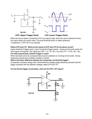145
When the input is below a threshold (LTP), the output is high; when the input is between the two,
the output retains its current value. This dual threshold action is called hysteresis.
V Hysteresis = UTP-LTP in our example
Define UTP and LTP. What are the values of UTP and LTP for the above circuit?
Upper threshold (Trigger) point, Lower Threshold (Trigger) points – these are the points where the
input signal is compared. The values are UTP = +V * R2 / (R1 + R2) and LTP = -V* R2 / (R1 + R2)
For what requirements, Schmitt Trigger is used?
When two levels are to be compared there may be oscillation (or hunting) at the border. Having
hysteresis prevents this oscillation problem is solved.
What is the basic difference between the comparator and Schmitt trigger?
Comparator compares always with a fixed reference voltage (single reference) whereas Schmitt
trigger compares with two different voltages called UTP and LTP.
For the Schmit trigger circuit below, what are the UTP, LTP values?
Fig 5.44
Fig 5.45
 