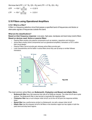 146
We know that UTP = +V * R2 / (R1 + R2) and LTP = -V* R2 / (R1 + R2)
UTP = +10V *
5𝐾
5𝐾+10𝐾
= + 3.33 V
LTP = -10V *
5𝐾
5𝐾+10𝐾
= - 3.33 V
5.10 Filters using Operational Amplifiers
5.10.1 What is a filter?
A filter is a frequency-selective circuit that passes a specified band of frequencies and blocks or
attenuates signals of frequencies outside this band.
What are the classifications?
Based on their frequency response: Low pass, high pass, bandpass and band stop (notch) filters
Based on devices used: Active or passive filters
o Passive filters employ only passive components such as resistors, capacitors and inductors.
o Active filters employ active components such as operational amplifiers, transistors or FET’s within
their circuit design.
o Passive Filters cannot provide gain whereas active filters provide gain.
o Load characteristics are far better in active filters since they use op-amps or emitter follower
transistors.
The most common active filters are Butterworth, Chebyshev and Bessel and elliptic filters.
o Butterworth filter has a flat response that rolls-off at 40dB per decade. The initial roll off rate is quite
gradual. The Butterworth filter is also termed a maximally flat magnitude filter.
o Chebyshev filter has a much sharper initial roll-off, but at the roll off point the response exhibits
kinks.
o Bessel filter has a performance similar to a Butterworth, but with a slower initial roll-off.
o Elliptic filter has the sharpest roll-off of all filters in the transition region but has ripples in both the
pass band and stop band regions.
Fig 5.46
 