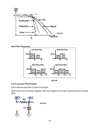 147
Ideal Filter Responses:
5.10.2 Low pass Filter Analysis
A first order low pass filter is shown in the figure.
What is this circuit? A simple integrator. Note that integrator is the basic building block for low pass
filters
Fig 5.48
Fig 5.49
Fig 5.47
 
