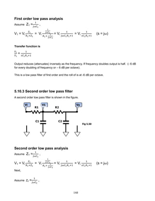 148
First order low pass analysis
Assume Z1 =
1
𝑗⍵𝐶1
,
V1 = Vi
𝑍1
𝑅1+𝑍1
= Vi
1
𝑗⍵𝐶1
𝑅1+
1
𝑗⍵𝐶1
= Vi
1
𝑗𝜔𝐶1 𝑅1+1
= Vi
1
𝑠𝐶1 𝑅1+1
(s = j⍵)
Transfer function is
𝑉1
𝑉 𝑖
=
1
𝑠𝐶1 𝑅1+1
Output reduces (attenuates) inversely as the frequency. If frequency doubles output is half. (- 6 dB
for every doubling of frequency or – 6 dB per octave).
This is a low pass filter of first order and the roll of is at -6 dB per octave.
5.10.3 Second order low pass filter
A second order low pass filter is shown in the figure.
Second order low pass analysis
Assume Z1 =
1
𝑗⍵𝐶1
,
V1 = Vi
𝑍1
𝑅1+𝑍1
= Vi
1
𝑗⍵𝐶1
𝑅1+
1
𝑗⍵𝐶1
= Vi
1
𝑗𝜔𝐶1 𝑅1+1
= Vi
1
𝑠𝐶1 𝑅1+1
(s = j⍵)
Next,
Assume Z2 =
1
𝑗⍵𝐶2
,
Fig 5.50
 