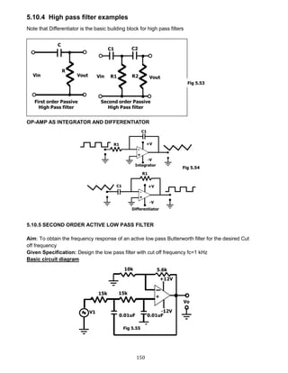 150
5.10.4 High pass filter examples
Note that Differentiator is the basic building block for high pass filters
OP-AMP AS INTEGRATOR AND DIFFERENTIATOR
5.10.5 SECOND ORDER ACTIVE LOW PASS FILTER
Aim: To obtain the frequency response of an active low pass Butterworth filter for the desired Cut
off frequency
Given Specification: Design the low pass filter with cut off frequency fc=1 kHz
Basic circuit diagram
Fig 5.53
Fig 5.54
Fig 5.55
 