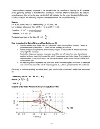 151
The normalised frequency response of the second order low pass filter is fixed by the RC network
and is generally identical to that of the first order type. The main difference between a 1st and 2nd
order low pass filter is that the stop band roll-off will be twice the 1st order filters at 40dB/decade
(12dB/octave) as the operating frequency increases above the cut-off frequency ƒc.
Design:
For a 2nd order Filter, Cut off frequency fc = 1 / 2πRC Hz
Let us design a low pass filter with fc = 1 kHz and R = 15 kΩ
Therefore, 1*10 3
=
1
2 π ∗15 ∗ 103 ∗ C
Therefore, C = 0.01 μF
The pass band gain of the filter, AF = (1 +
𝑅 𝑓
𝑅1
)
How to design the Gain of the amplifier (Butterworth):
 In active second order filters, there is a parameter called damping factor, ζ (zeta). There is a
parameter called quality factor Q. These two are inversely proportional.
 Both Q and ζ are independently determined by the gain of the amplifier A. If Q decreases the
damping factor increases.
 Look at the frequency response curve esp. around the cut-off region. Low pass filters have a
peaking tendency (overshoot) around the cut-off frequency as seen in the figure. This is called a
resonant peak. In this cut-off region, the gain can increases rapidly due to resonance effects of
the amplifiers gain.
 Q, the quality factor, represents the “peakiness” of this resonance peak. Peakiness is, the height
and narrowness around the cut-off frequency point, ƒC. A filter’s gain can control this peakiness.
Generally to maintain stability, an active filter’s gain must not be more than 3 and is best expressed
as:
The Quality Factor, “Q” A= 3 – (2 X ζ)
Where ζ =
𝟑−𝑨
𝟐
=
𝟏
𝟐𝑸
A = 3 -
𝟏
𝑸
Second Order Filter Amplitude Response (Butterworth)
Fig 5.56
 