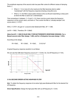 152
The amplitude response of the second order low pass filter varies for different values of damping
factor, ζ.
 When ζ = 1.0 or more (2 is the maximum) the filter becomes what is called
“overdamped” with the frequency response showing a long flat curve.
 When ζ = 0, the filters output peaks sharply at the cut-off point resembling a sharp point
at which the filter is said to be “underdamped”.
Then somewhere in between, ζ = 0 and ζ = 2.0, there must be a point where the frequency
response is of the correct value, and there is. This is when the filter is “critically damped” and
occurs when ζ = 0.7071.
With ζ = 0.7071, the gain of a second order Butterworth filter, AF = 1.586,
Let R1 = 10KΩ . Therefore, Rf = 5.86kΩ
(Note that AF = 1.586 IS VALID ONLY FOR BUTTERWORTH RESPONSE DESIGNS. For a
Bessel second order filter design: 1.268, and for a Chebyshev low pass design: 1.234.)
According to the design,
R1=10kΩ , Rf = 5.6kΩ , R =15kΩ , C=0.01uF
A typical frequency response waveform is as follows
We can see that 3dB down frequency occurs at f = 1.0 kHz. So, Cut-off frequency fc=1 kHz.
5.10.6 SECOND ORDER ACTIVE HIGHPASS FILTER
Aim: To obtain the frequency response of an active high pass Butterworth filter for the desired Cut
off frequency.
Given Specification: Design the high pass filter with cut off frequency fc = 2 kHz
Fig 5.57
 