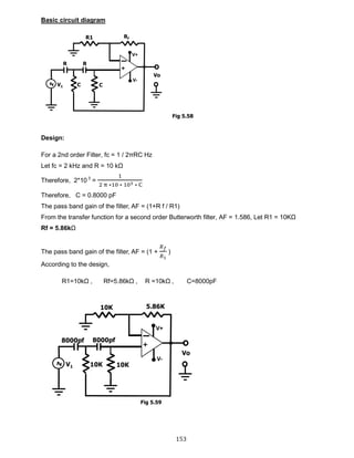 153
Basic circuit diagram
Design:
For a 2nd order Filter, fc = 1 / 2πRC Hz
Let fc = 2 kHz and R = 10 kΩ
Therefore, 2*10 3
=
1
2 π ∗10 ∗ 103 ∗ C
Therefore, C = 0.8000 pF
The pass band gain of the filter, AF = (1+R f / R1)
From the transfer function for a second order Butterworth filter, AF = 1.586, Let R1 = 10KΩ
Rf = 5.86kΩ
The pass band gain of the filter, AF = (1 +
𝑅 𝑓
𝑅1
)
According to the design,
R1=10kΩ , Rf=5.86kΩ , R =10kΩ , C=8000pF
Fig 5.58
Fig 5.59
 