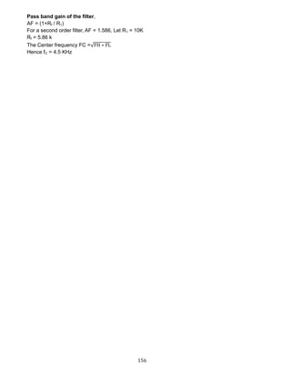 156
Pass band gain of the filter,
AF = (1+Rf / R1)
For a second order filter, AF = 1.586, Let R1 = 10K
Rf = 5.86 k
The Center frequency FC =√FH ∗ FL
Hence fC = 4.5 KHz
 