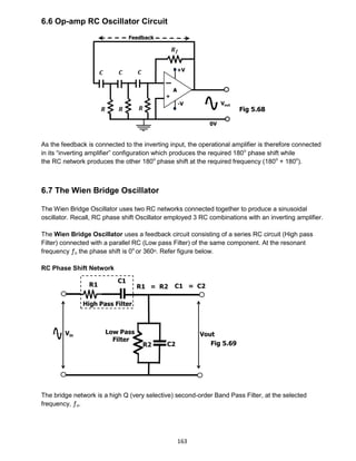 163
6.6 Op-amp RC Oscillator Circuit
As the feedback is connected to the inverting input, the operational amplifier is therefore connected
in its “inverting amplifier” configuration which produces the required 180o
phase shift while
the RC network produces the other 180o
phase shift at the required frequency (180o
+ 180o
).
6.7 The Wien Bridge Oscillator
The Wien Bridge Oscillator uses two RC networks connected together to produce a sinusoidal
oscillator. Recall, RC phase shift Oscillator employed 3 RC combinations with an inverting amplifier.
The Wien Bridge Oscillator uses a feedback circuit consisting of a series RC circuit (High pass
Filter) connected with a parallel RC (Low pass Filter) of the same component. At the resonant
frequency ƒo the phase shift is 0o
or 360ᵒ. Refer figure below.
RC Phase Shift Network
The bridge network is a high Q (very selective) second-order Band Pass Filter, at the selected
frequency, ƒo.
Fig 5.68
Fig 5.69
 
