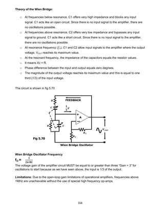 164
Theory of the Wien Bridge:
o At frequencies below resonance, C1 offers very high impedance and blocks any input
signal. C1 acts like an open circuit. Since there is no input signal to the amplifier, there are
no oscillations possible.
o At frequencies above resonance, C2 offers very low impedance and bypasses any input
signal to ground. C1 acts like a short circuit. Since there is no input signal to the amplifier,
there are no oscillations possible.
o At resonance frequency (ƒo), C1 and C2 allow input signals to the amplifier where the output
voltage, VOUT reaches its maximum value.
o At the resonant frequency, the impedance of the capacitors equals the resistor values.
o It means Xc = R.
o Phase difference between the input and output equals zero degrees.
o The magnitude of the output voltage reaches its maximum value and this is equal to one
third (1/3) of the input voltage.
The circuit is shown in fig 5.70
Wien Bridge Oscillator Frequency
fO =
𝟏
𝟐𝛑 𝐑𝐂
The voltage gain of the amplifier circuit MUST be equal to or greater than three “Gain = 3” for
oscillations to start because as we have seen above, the input is 1/3 of the output.
Limitations: Due to the open-loop gain limitations of operational amplifiers, frequencies above
1MHz are unachievable without the use of special high frequency op-amps.
Fig 5.70
 