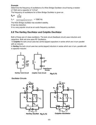 165
Example
Determine the frequency of oscillations of a Wien Bridge Oscillator circuit having a resistor
of 10kΩ and a capacitor of 0.01μF.
The frequency of oscillations for a Wien Bridge Oscillator is given as:
fO =
𝟏
𝟐𝛑 𝐑𝐂
fO =
1
(2π X 10000 X 0.01 X 10−6
= 1590 Hz
The Wien Bridge oscillator has excellent stability.
It has low distortion.
It is a very popular circuit as an audio frequency oscillator.
6.8 The Hartley Oscillator and Colpitts Oscillator
Both of these are LC class oscillators. The tank circuit (feedback circuit) uses inductors and
capacitors. Both are sine wave RF Oscillators.
In Colpitts the tank circuit uses two centre-tapped capacitors in series which are in turn parallel
with an inductor.
In Hartley the tank circuit uses two centre-tapped inductors in series which are in turn, parallel with
a capacitor inductor.
Oscillator Circuits
Fig 5.71
Fig 5.72
 