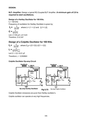 166
DESIGN:
BJT- Amplifier: Design a typical RC-Coupled BJT Amplifier. A minimum gain of 2.9 is
required to start oscillations.
Design of a Hartley Oscillator for 100 KHz.
fo = 100 kHz
Frequency of oscillation for Hartley Oscillator is given by:
fo =
𝟏
𝟐𝛑√𝑳𝑪
where L= L1 + L2 and [L1< L2]
C =
𝟏
𝟒𝝅 𝟐 𝒇 𝟐 𝐋
Let L1=100 μH, L2=1mH
Therefore, C=2.3nF
Design of a Colpitts Oscillator for 100 KHz.
fo =
𝟏
𝟐𝛑√𝑳𝑪
where Ceff= (C1 C2) /(C1 + C2)
L =
𝟏
𝟒𝝅 𝟐 𝒇 𝟐 𝑪 𝒆𝒇𝒇
Let C1 = C2 =0.01 pF
Therefore L = 0.05066H
Colpitts Oscillator Op-amp Circuit
Colpitts Oscillator sinewaves are purer than Hartley oscillator’s.
Colpitts oscillator can operate at very high frequencies.
Fig 5.73
 