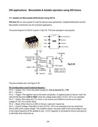 168
555 applications: Monostable & Astable operation using 555 timers
7.0 Astable and Monostable Multivibrator Using 555 IC
555 timer IC is a very popular IC used for Square wave genearation. Astable Multivibrator and the
Monostable multivibrator are the important applications.
The pinout diagram for 555 IC is given in fig 5.76. The 8 pin package is very popular.
The pinout details are in the figure 5.76
Pin Configuration and Functional diagram:-
Pin 8. – Supply +Vcc, This is the power supply pin. Let us assume VCC = 6V
Pin 1. – Ground, .
Pin 2. – Trigger: The negative input to the lower comparator. A negative pulse on this pin “sets” the
internal Flip-flop from LOW to HIGH, when the voltage drops below 1/3 Vcc (2V in our example).
Pin 3. – Output, 555 output any TTL circuit. It can source up to 200mA of current at an output
voltage of 1.5V. It is a terrific driver.
Pin 4. – Reset, When there is a LOW on this pin, output pin 3 goes low.
Pin 5. – Control Voltage, Internally it is set to 2/3 Vcc (4V in our example).It can be varied from
45% to 90% of the supply voltage. This variation causes the pulse width of the mono-stable to vary
or the output frequency of the astable to vary. A 0.01 capacitor is connected to this pin and ground,
to eliminate stray noise pick-up.
Fig 5.76
 