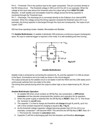 169
Pin 6. – Threshold: This is the positive input to the upper comparator. This pin connects directly to
the RC timing circuit. The threshold voltage in 555 is at 2/3 Vcc (4V in our example). When the
voltage at this input rises above this threshold value the output will go from HIGH TO LOW
(Resets). In both astable and monostable mode the voltage across the timing capacitor is
monitored through the Threshold input.
Pin 7. – Discharge, The discharge pin is connected directly to the Collector of an internal NPN
transistor. When the voltage across the timing capacitor exceeds the threshold value (4V in our
example), the timing capacitor is discharged through this input.and consequently the output at pin
3 goes “LOW”.
555 has three operating modes: Astable, Monostable and Bistable.
7.1 Astable Multivibrator: In astable multivibrator 555 produces a continuous square (rectangular)
wave. No input or external trigger is required in this mode. It is self-oscillating.and free running..
Astable mode is achieved by connecting the resistors RA, RB and the capacitor C to 555 as shown
in the figure. Connections are to be made as shown in the circuit diagram.
The output produced by the astable circuit is not stable in both the HIGH and the LOW states and it
continuously switches from one state to the other.
The timing (time period) during which the output is either high or low is determined by R1, R2 and
C1.
Astable Multivibrator Operation
1. An astable 555 timer circuit contains an SR flip flop, two comparators, a NPN driver
transistor and few discrete components like resistors and capacitors for its operation.
2. When the power supply is switched ON, the SR flip flop is RESET. Now, Q = 0. This forces
the transistor to cut-off state.
3. The capacitor, C is free to charge and therefore will charge through RA and RB up to Vcc.
with a time constant required for charging is equal to (RA + RB) C.
4. As the threshold voltage (capacitor voltage) becomes greater than 2/3 Vcc (4V in our
example), comparator 1 will become HIGH. This will drive the S/R flip-flop to SET. Now, Q =
1. This forces the transistor to saturation state.
5. Capacitor C will find a discharging path thro the transistor and therefore discharges.
Fig 5.77
 