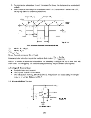 170
6. The discharging takes place through the resistor RB. Hence the discharge time constant will
be RBC.
7. When the capacitor voltage becomes lower than 1/3 Vcc, comparator 1 will become LOW,
S/R flip flop is RESET and the cycle repeats.
TON = 0.693 (RA + RB) C
TOFF = 0.693 RB C
T = TON + TOFF
RA and RB are in ohms and C is in Farad
Duty cycle is the ratio of on time to the total time. Duty cycle =
𝑻 𝑶𝑵
𝑻
=
𝑹 𝑨+𝑹 𝑩
(𝑹 𝑨+𝟐𝑹 𝑩)
For 555 to operate as an astable multivibrator, it is necessary to retrigger the 555 IC after each and
every cycle. This retriggering can be achieved by connecting the pin2 and the pin6 together.
Advantages & Disadvantages
 Simple to design and construct
 The output is a perfect square wave..
 50% duty cycle is normally, difficult to achieve. This problem can be solved by inverting the
output or by using a diode parallel to R
7.2 Monostable Multi Vibrator
Fig 5.78
Fig 5.79
 