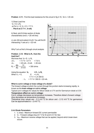 16
Problem 2.11: Find the load resistance for this circuit in fig 2.19, for IF = 20 mA
1) Draw Load line
VF = E- IF RL
a) For IF = 0, VF = E = 7.7 V.
 Plot A at (7.7 V , 0 mA)
b) Next, plot Q (Inter-section of diode
characteristics and IF = 20 mA line)
c) Join AQ and extend it to B. You will find B
intersecting Y axis at IF = 22 mA
Why? Let us find IF through circuit analysis
Problem 2.12: What is R L from the
load line?
We know that VF= E - IF RL
∆V F = 7.7 V - 0.7 V = 7.0 V.
∆I F = 20 mA – 0 mA = 20 mA.
RL =
𝚫𝐕𝐅
𝚫𝐈 𝐅
=
7V
20 mA
= 350 ohms
Using the equation VF = E – IF RL
When V F = 0, E = IF R L
7.7 V = IF X 350 Ω
I F = 7.7 V / 350 Ω = 22 mA.
What is cut-in voltage or knee voltage of a diode?
The forward voltage at which the current through the junction starts increasing rapidly, is
known as the knee voltage or cut-in voltage.
Typical cut-in voltages for values for Silicon diode is 0.7V and for Germanium diode is 0.3V.
Temperature effect on cut-in voltage:
Cut-in voltage decreases as temperature increases. Therefore didoe’s forward voltage
drop decreases as temperature increases.
Theoretical drop values are - 2.3 mV/ o
C for silicon and - 2.12 mV/ o
C for germanium.
Can be approximated to – 2 mV/ o
C.
2.4.4 Diode Parameters
1. IF (max) - Maximum forward DC current permissible
2. VF - Forward voltage drop (0.7 V for Si and 0.3 V for Ge)
3. VBR - Maximum reverse voltage that can be applied, beyond which break down
occurs
Fig 2.20
 