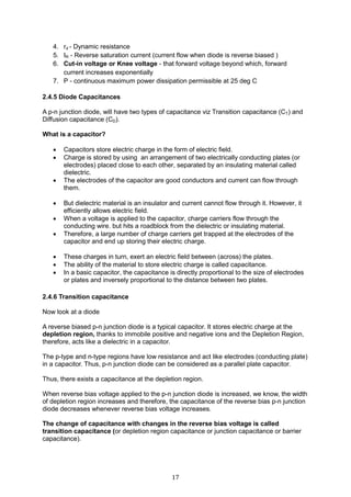 17
4. rd - Dynamic resistance
5. IR - Reverse saturation current (current flow when diode is reverse biased )
6. Cut-in voltage or Knee voltage - that forward voltage beyond which, forward
current increases exponentially
7. P - continuous maximum power dissipation permissible at 25 deg C
2.4.5 Diode Capacitances
A p-n junction diode, will have two types of capacitance viz Transition capacitance (CT) and
Diffusion capacitance (CD).
What is a capacitor?
 Capacitors store electric charge in the form of electric field.
 Charge is stored by using an arrangement of two electrically conducting plates (or
electrodes) placed close to each other, separated by an insulating material called
dielectric.
 The electrodes of the capacitor are good conductors and current can flow through
them.
 But dielectric material is an insulator and current cannot flow through it. However, it
efficiently allows electric field.
 When a voltage is applied to the capacitor, charge carriers flow through the
conducting wire. but hits a roadblock from the dielectric or insulating material.
 Therefore, a large number of charge carriers get trapped at the electrodes of the
capacitor and end up storing their electric charge.
 These charges in turn, exert an electric field between (across) the plates.
 The ability of the material to store electric charge is called capacitance.
 In a basic capacitor, the capacitance is directly proportional to the size of electrodes
or plates and inversely proportional to the distance between two plates.
2.4.6 Transition capacitance
Now look at a diode
A reverse biased p-n junction diode is a typical capacitor. It stores electric charge at the
depletion region, thanks to immobile positive and negative ions and the Depletion Region,
therefore, acts like a dielectric in a capacitor.
The p-type and n-type regions have low resistance and act like electrodes (conducting plate)
in a capacitor. Thus, p-n junction diode can be considered as a parallel plate capacitor.
Thus, there exists a capacitance at the depletion region.
When reverse bias voltage applied to the p-n junction diode is increased, we know, the width
of depletion region increases and therefore, the capacitance of the reverse bias p-n junction
diode decreases whenever reverse bias voltage increases.
The change of capacitance with changes in the reverse bias voltage is called
transition capacitance (or depletion region capacitance or junction capacitance or barrier
capacitance).
 