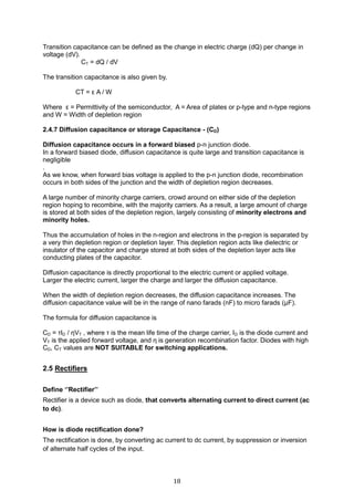 18
Transition capacitance can be defined as the change in electric charge (dQ) per change in
voltage (dV).
CT = dQ / dV
The transition capacitance is also given by,
CT = ε A / W
Where ε = Permittivity of the semiconductor, A = Area of plates or p-type and n-type regions
and W = Width of depletion region
2.4.7 Diffusion capacitance or storage Capacitance - (CD)
Diffusion capacitance occurs in a forward biased p-n junction diode.
In a forward biased diode, diffusion capacitance is quite large and transition capacitance is
negligible
.
As we know, when forward bias voltage is applied to the p-n junction diode, recombination
occurs in both sides of the junction and the width of depletion region decreases.
A large number of minority charge carriers, crowd around on either side of the depletion
region hoping to recombine, with the majority carriers. As a result, a large amount of charge
is stored at both sides of the depletion region, largely consisting of minority electrons and
minority holes.
Thus the accumulation of holes in the n-region and electrons in the p-region is separated by
a very thin depletion region or depletion layer. This depletion region acts like dielectric or
insulator of the capacitor and charge stored at both sides of the depletion layer acts like
conducting plates of the capacitor.
Diffusion capacitance is directly proportional to the electric current or applied voltage.
Larger the electric current, larger the charge and larger the diffusion capacitance.
When the width of depletion region decreases, the diffusion capacitance increases. The
diffusion capacitance value will be in the range of nano farads (nF) to micro farads (μF).
The formula for diffusion capacitance is
CD = τID / ηVT , where τ is the mean life time of the charge carrier, ID is the diode current and
VT is the applied forward voltage, and η is generation recombination factor. Diodes with high
CD, CT values are NOT SUITABLE for switching applications.
2.5 Rectifiers
Define ‘’Rectifier’’
Rectifier is a device such as diode, that converts alternating current to direct current (ac
to dc).
How is diode rectification done?
The rectification is done, by converting ac current to dc current, by suppression or inversion
of alternate half cycles of the input.
 