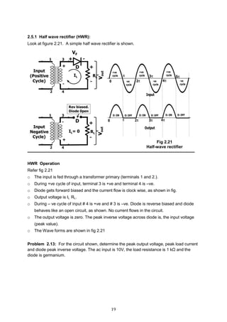 19
2.5.1 Half wave rectifier (HWR):
Look at figure 2.21. A simple half wave rectifier is shown.
HWR Operation
Refer fig 2.21
o The input is fed through a transformer primary (terminals 1 and 2.).
o During +ve cycle of input, terminal 3 is +ve and terminal 4 is –ve.
o Diode gets forward biased and the current flow is clock wise, as shown in fig.
o Output voltage is IL RL.
o During – ve cycle of input # 4 is +ve and # 3 is –ve. Diode is reverse biased and diode
behaves like an open circuit, as shown. No current flows in the circuit.
o The output voltage is zero. The peak inverse voltage across diode is, the input voltage
(peak value).
o The Wave forms are shown in fig 2.21
Problem 2.13: For the circuit shown, determine the peak output voltage, peak load current
and diode peak inverse voltage. The ac input is 10V, the load resistance is 1 kΩ and the
diode is germanium.
Fig 2.21
Half-wave rectifier
 