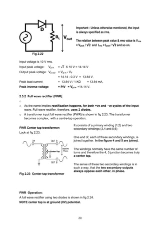 20
Input voltage is 10 V rms.
Input peak voltage: Vp in = √2 X 10 V = 14.14 V
Output peak voltage: Vp out = Vp in - VF
= 14.14 - 0.3 V = 13.84 V.
Peak load current = 13.84 V / 1 KΩ = 13.84 mA.
Peak inverse voltage = PIV = Vp in =14.14 V.
2.5.2 Full wave rectifier (FWR):
o
o As the name implies rectification happens, for both +ve and –ve cycles of the input
wave. Full wave rectifier, therefore, uses 2 diodes.
o A transformer input full wave rectifier (FWR) is shown in fig 2.23. The transformer
becomes complex, with a centre-tap operation.
FWR Center tap transformer:
Look at fig 2.23.
Fig 2.23 Center-tap transformer
FWR Operation:
A full wave rectifier using two diodes is shown in fig 2.24.
NOTE center tap is at ground (0V) potential.
Important : Unless otherwise mentioned, the input
is always specified as rms.
The relation between peak value & rms value is Vrms
= Vpeak / √2 and Irms = Ipeak / √2 and so on.
It consists of a primary winding (1,2) and two
secondary windings (3,4 and 5,6)
One end of, each of these secondary windings, is
joined together. In the figure 4 and 5 are joined.
The windings normally have the same number of
turns and therefore the 4, 5 junction becomes truly
a center tap.
The sense of these two secondary windings is in
such a way, that the two secondary outputs
always oppose each other, in phase.
Fig 2.22
 