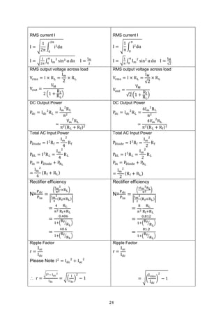 24
RMS current I
I = √
1
2π
∫ i2dα
2π
0
I = √
1
2π
∫ Im
2
sin2 α dα
π
0
I =
Im
2
RMS current I
I = √
1
π
∫ i2dα
π
0
I = √
1
π
∫ Im
2
sin2
α dα
π
0
I =
IM
√2
RMS output voltage across load
Vrms = I × RL =
Im
2
× RL
Vout =
VM
2 (1 +
Rf
RL
)
RMS output voltage across load
Vrms = I × RL =
IM
√2
× RL
Vout =
VM
√2 (1 +
Rf
RL
)
DC Output Power
Pdc = Idc
2
RL =
Im
2
RL
π2
=
Vm
2
RL
π2(RL + Rf)2
DC Output Power
Pdc = Idc
2
RL =
4Im
2
RL
π2
=
4Vm
2
RL
π2(RL + Rf)2
Total AC Input Power
PDiode = I2
Rf =
Im
2
4
Rf
PRL = I2
RL =
Im
2
4
RL
Pin = PDiode + PRL
=
Im
2
4
(Rf + RL)
Total AC Input Power
PDiode = I2
Rf =
Im
2
2
Rf
PRL = I2
RL =
Im
2
2
RL
Pin = PDiode + PRL
=
Im
2
2
(Rf + RL)
Rectifier efficiency
N=
Pdc
Pin
=
(
Im
2
π2 ×RL)
⌈
Im
2
4
(Rf+RL)⌉
=
4
π2
RL
Rf+RL
=
0.406
1+(
Rf
RL
⁄ )
=
40.6
1+(
Rf
RL
⁄ )
Rectifier efficiency
N=
Pdc
Pin
=
(
4Im
2RL
π2 )
⌈
Im
2
2
(Rf+RL)⌉
=
8
π2
RL
Rf+RL
=
0.812
1+(
Rf
RL
⁄ )
=
81.2
1+(
Rf
RL
⁄ )
Ripple Factor
r =
Iac
Idc
Please Note I2
= Idc
2
+ Iac
2
 r =
√I2− Iac
2
Idc
= √(
I
Idc
)
2
− 1
Ripple Factor
r =
Iac
Idc
= √(
Irms
Idc
)
2
− 1
 