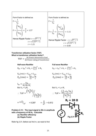 25
Form Factor is defined as
F =
I
Idc
F =
(
IM
2⁄ )
(
IM
π⁄ )
=
π
2
= 1.57
Hence Ripple Factor r = √F2 − 1
r = √1.572 − 1
r = 1.21
Form Factor is defined as
F =
I
Idc
F =
I
Idc
=
(
IM
√2
⁄ )
(
2IM
π⁄ )
= 1.11
Hence Ripple Factor r = √F2 − 1
r = √1.112 − 1
r = 0.48
Transformer utilization factor (TUF)
What is transformer utilization factor?
TUF =
DC Power delivered to load
AC Power rating of transformer
Half wave Rectifier Full wave Rectifier
PDC = IDC
2
× RL = (
Im
π
)
2
× RL PDC = IDC
2
× RL = (
2Im
π
)
2
× RL
Pac(rms) = Vrms × Irms Pac(rms) = Vrms × Irms
Pac(rms) =
VM
√2
×
IM
2
Pac(rms) =
VM
√2
×
IM
√2
Im =
VM
RS+Rf+RL
But Vm = ImRL But Vm = Im x RL
 TUF =
(
Im
2
RL
π2 )
(
Im
2
RL
2√2
)
⁄  TUF =
(
4
π2 ×Im
2
RL)
(
Im
2RL
2
)
= 2√2
π2⁄ = 0.287 =
8
π2 = 0.812
Problem 2.15 : The input signal is 50v in amplitude
with a frequency of 50 HZ. Calculate
(a) Rectifier efficiency
(b) Ripple Factor
Refer fig 2.31, Before we find m, we need to find
Fig 2.31
 