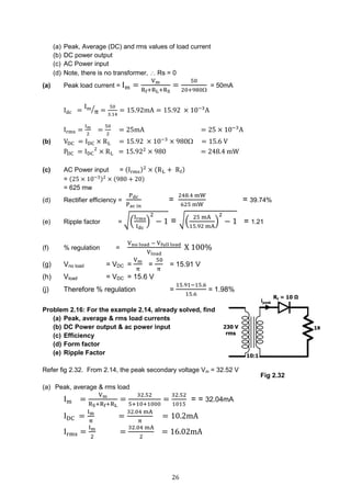 26
(a) Peak, Average (DC) and rms values of load current
(b) DC power output
(c) AC Power input
(d) Note, there is no transformer,  Rs = 0
(a) Peak load current = Im =
Vm
Rf+RL+RS
=
50
20+980
= 50mA
Idc =
Im
π⁄ =
50
3.14
= 15.92mA = 15.92 × 10−3
A
Irms =
Im
2
=
50
2
= 25mA = 25 × 10−3
A
(b) VDC = IDC × RL = 15.92 × 10−3
× 980 = 15.6 V
PDC = IDC
2
× RL = 15.922
× 980 = 248.4 mW
(c) AC Power input = (Irms)2
× (RL + Rf)
= (25 × 10−3)2
× (980 + 20)
= 625 mw
(d) Rectifier efficiency =
Pdc
Pac in
=
248.4 mW
625 mW
= 39.74%
(e) Ripple factor = √(
Irms
Idc
)
2
− 1 = √(
25 mA
15.92 mA
)
2
− 1 = 1.21
(f) % regulation =
Vno load − Vfull load
Vload
X 100%
(g) Vno load = VDC =
Vm
π
=
50
π
= 15.91 V
(h) Vload = VDC = 15.6 V
(j) Therefore % regulation =
15.91−15.6
15.6
= 1.98%
Problem 2.16: For the example 2.14, already solved, find
(a) Peak, average & rms load currents
(b) DC Power output & ac power input
(c) Efficiency
(d) Form factor
(e) Ripple Factor
Refer fig 2.32. From 2.14, the peak secondary voltage Vm = 32.52 V
(a) Peak, average & rms load
Im =
Vm
RS+Rf+RL
=
32.52
5+10+1000
=
32.52
1015
= = 32.04mA
IDC =
Im
π
=
32.04 mA
π
= 10.2mA
Irms =
Im
2
=
32.04 mA
2
= 16.02mA
Fig 2.32
 