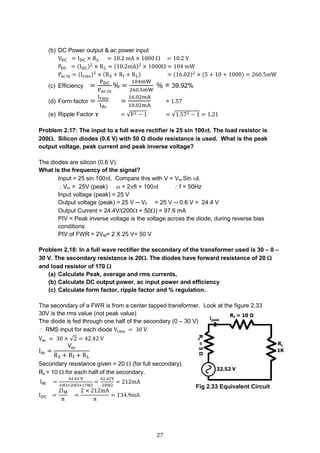 27
(b) DC Power output & ac power input
VDC = IDC × RL = 10.2 mA × 1000  = 10.2 V
PDC = (IDC)2
× RL = (10.2mA)2
× 1000 = 104 mW
Pac in = (Irms)2
× (RS + Rf + RL) = (16.02)2
× (5 + 10 + 1000) = 260.5mW
(c) Efficiency =
PDC
Pac in
% =
104mW
260.5mW
% = 39.92%
(d) Form factor =
Irms
Idc
=
16.02mA
10.02mA
= 1.57
(e) Ripple Factor ɤ = √F2 − 1 = √1.572 − 1 = 1.21
Problem 2.17: The input to a full wave rectifier is 25 sin 100t. The load resistor is
200. Silicon diodes (0.6 V) with 50 Ω diode resistance is used. What is the peak
output voltage, peak current and peak inverse voltage?
The diodes are silicon (0.6 V).
What is the frequency of the signal?
Input = 25 sin 100t, Compare this with V = Vm Sin t.
Vm = 25V (peak)  = 2ft = 100t f = 50Hz
Input voltage (peak) = 25 V
Output voltage (peak) = 25 V ─ VF = 25 V ─ 0.6 V = 24.4 V
Output Current = 24.4V/(200 + 50) = 97.6 mA
PIV = Peak inverse voltage is the voltage across the diode, during reverse bias
conditions
PIV of FWR = 2VM= 2 X 25 V= 50 V
Problem 2,18: In a full wave rectifier the secondary of the transformer used is 30 – 0 –
30 V. The secondary resistance is 20. The diodes have forward resistance of 20 
and load resistor of 170 
(a) Calculate Peak, average and rms currents,
(b) Calculate DC output power, ac input power and efficiency
(c) Calculate form factor, ripple factor and % regulation.
The secondary of a FWR is from a center tapped transformer. Look at the figure 2.33
30V is the rms value (not peak value)
The diode is fed through one half of the secondary (0 – 30 V)
 RMS input for each diode Vrms = 30 V
Vm = 30 × √2 = 42.42 V
Im =
Vm
RS + Rf + RL
Secondary resistance given = 20  (for full secondary)
Rs.= 10  for each half of the secondary.
IM =
42.42 V
10+20+170
=
42.42V
200
= 212mA
IDC =
2IM
π
=
2 × 212mA
π
= 134.9mA
Fig 2.33 Equivalent Circuit
 