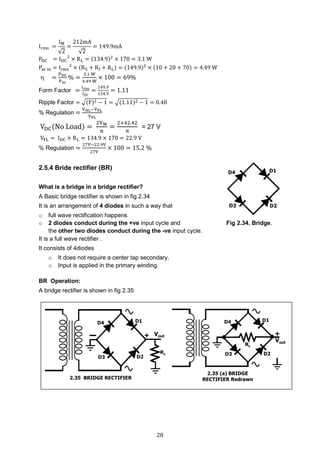 28
Irms =
IM
√2
=
212mA
√2
= 149.9mA
PDC = IDC
2
× RL = (134.9)2
× 170 = 3.1 W
Pac in = Irms
2
× (RS + Rf + RL) = (149.9)2
× (10 + 20 + 70) = 4.49 W
 =
PDC
Pac
% =
3.1 W
4.49 W
× 100 = 69%
Form Factor =
Irms
IDC
=
149.9
134.9
= 1.11
Ripple Factor = √(F)2 − 1 = √(1.11)2 − 1 = 0.48
% Regulation =
VNL−VFL
VFL
VDC(No Load) =
2VM
π
=
2×42.42
π
= 27 V
VFL = IDC × RL = 134.9 × 170 = 22.9 V
% Regulation =
27V−22.9V
27V
× 100 = 15.2 %
2.5.4 Bride rectifier (BR)
What is a bridge in a bridge rectifier?
A Basic bridge rectifier is shown in fig 2.34
It is an arrangement of 4 diodes in such a way that
o full wave rectification happens
o 2 diodes conduct during the +ve input cycle and Fig 2.34. Bridge.
the other two diodes conduct during the -ve input cycle.
It is a full wave rectifier .
It consists of 4diodes
o It does not require a center tap secondary.
o Input is applied in the primary winding.
BR Operation:
A bridge rectifier is shown in fig 2.35
 