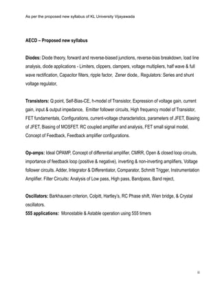 ii
As per the proposed new syllabus of KL University Vijayawada
AECD – Proposed new syllabus
Diodes: Diode theory, forward and reverse-biased junctions, reverse-bias breakdown, load line
analysis, diode applications - Limiters, clippers, clampers, voltage multipliers, half wave & full
wave rectification, Capacitor filters, ripple factor, Zener diode,. Regulators: Series and shunt
voltage regulator,
Transistors: Q point, Self-Bias-CE, h-model of Transistor, Expression of voltage gain, current
gain, input & output impedance, Emitter follower circuits, High frequency model of Transistor,
FET fundamentals, Configurations, current-voltage characteristics, parameters of JFET, Biasing
of JFET, Biasing of MOSFET. RC coupled amplifier and analysis, FET small signal model,
Concept of Feedback, Feedback amplifier configurations.
Op-amps: Ideal OPAMP, Concept of differential amplifier, CMRR, Open & closed loop circuits,
importance of feedback loop (positive & negative), inverting & non-inverting amplifiers, Voltage
follower circuits. Adder, Integrator & Differentiator, Comparator, Schmitt Trigger, Instrumentation
Amplifier. Filter Circuits: Analysis of Low pass, High pass, Bandpass, Band reject,
Oscillators: Barkhausen criterion, Colpitt, Hartley’s, RC Phase shift, Wien bridge, & Crystal
oscillators.
555 applications: Monostable & Astable operation using 555 timers
 