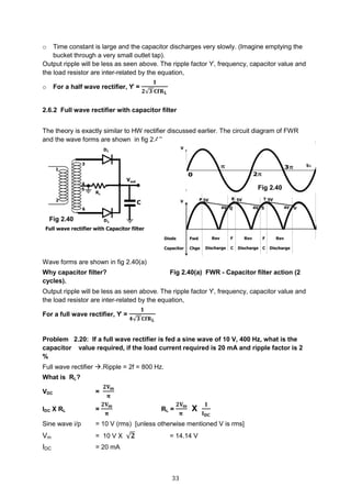 33
o Time constant is large and the capacitor discharges very slowly. (Imagine emptying the
bucket through a very small outlet tap).
Output ripple will be less as seen above. The ripple factor ϒ, frequency, capacitor value and
the load resistor are inter-related by the equation,
o For a half wave rectifier, ϒ =
𝟏
𝟐√𝟑 𝐂𝐟𝐑 𝐋
2.6.2 Full wave rectifier with capacitor filter
The theory is exactly similar to HW rectifier discussed earlier. The circuit diagram of FWR
and the wave forms are shown in fig 2.40.
Wave forms are shown in fig 2.40(a)
Why capacitor filter? Fig 2.40(a) FWR - Capacitor filter action (2
cycles).
Output ripple will be less as seen above. The ripple factor ϒ, frequency, capacitor value and
the load resistor are inter-related by the equation,
For a full wave rectifier, ϒ =
𝟏
𝟒√𝟑 𝐂𝐟𝐑 𝐋
Problem 2.20: If a full wave rectifier is fed a sine wave of 10 V, 400 Hz, what is the
capacitor value required, if the load current required is 20 mA and ripple factor is 2
%
Full wave rectifier .Ripple = 2f = 800 Hz.
What is RL?
VDC =
𝟐𝐕 𝐦
𝛑
IDC X RL =
𝟐𝐕 𝐦
𝛑
RL =
𝟐𝐕 𝐦
𝛑
X
𝟏
𝐈 𝐃𝐂
Sine wave i/p = 10 V (rms) [unless otherwise mentioned V is rms]
Vm = 10 V X √𝟐 = 14.14 V
IDC = 20 mA
Fig 2.40
Fig 2.40
 