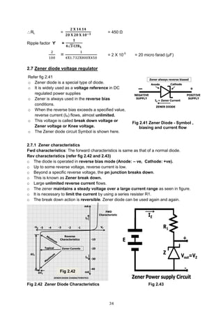 34
RL =
𝟐 𝐗 𝟏𝟒.𝟏𝟒
𝟐𝟎 𝐗 𝟐𝟎 𝐗 𝟏𝟎−𝟑
= 450 Ω
Ripple factor ϒ =
𝟏
𝟒√𝟑 𝐂𝐟𝐑 𝐋
2
100
=
1
4X1.732X800X450
= 2 X 10-5
= 20 micro farad (μF)
2.7 Zener diode voltage regulator
2.7.1 Zener characteristics
Fwd characteristics: The forward characteristics is same as that of a normal diode.
Rev characteristics (refer fig 2.42 and 2.43)
o The diode is operated in reverse bias mode (Anode: – ve, Cathode: +ve).
o Up to some reverse voltage, reverse current is low.
o Beyond a specific reverse voltage, the pn junction breaks down.
o This is known as Zener break down.
o Large unlimited reverse current flows.
o The zener maintains a steady voltage over a large current range as seen in figure.
o It is necessary to limit the current by using a series resister R1.
o The break down action is reversible. Zener diode can be used again and again.
Fig 2.42 Zener Diode Characteristics Fig 2.43
Refer fig 2.41
o Zener diode is a special type of diode.
o It is widely used as a voltage reference in DC
regulated power supplies
o Zener is always used in the reverse bias
conditions.
o When the reverse bias exceeds a specified value,
reverse current (IR) flows, almost unlimited.
o This voltage is called break down voltage or
Zener voltage or Knee voltage.
o The Zener diode circuit Symbol is shown here.
Fig 2.41 Zener Diode - Symbol ,
biasing and current flow
Fig 2.42
 