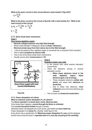 35
What is the zener current in this circuit without a load resistor? (fig 2.43)?
Iz =
𝐄−𝐕 𝐙
𝐑 𝟏
What is the zener current in the circuit in fig 2.44, with a load resistor RL? What is the
load current in this circuit?
Iz + IL =
𝐄 − 𝐕 𝐨𝐮𝐭
𝐑 𝟏
=
𝐄 − 𝐕 𝐙
𝐑 𝟏
IL =
𝐕 𝐙
𝐑 𝐋
2.7.2 Zener break down mechanism
Case 1
Very narrow depletion region
o Reverse voltage produces very high field strength.
o What is field strength? Voltage per distance (Volts / Distance.)
o Electrons break away from their atoms due to this field strength.
o Due to this electron flow, depletion region is converted into a conductor (from insulator)
o This is called ionization by electric field
o This is one of the Zener break down mechanisms
o Usually occurs when reverse bias is < 5V
Fig 2.44
2.7.3 Power dissipation of a Zener
What is maximum power dissipation PD of a Zener?
The Zener operates in a break down mode. (Reverse bias).
Once break down happens, current through the Zener is unlimited.
This current should be limited through a resistor.
Otherwise Zener will dissipate too much power, get heated and burn itself out.
Power dissipated in the Zener PD = VZ X IZ (refer figure 2.44)
Every Zener has a specification for Maximum power dissipation PD max and the designer
should ensure that the Zener is operated with in PD max (by choosing E & R carefully)
Case 2
Depletion region very wide
o In the reverse bias mode reverse saturation
current flows.
o There are electrons moving in reverse
saturation current.
o When these electrons travel in the
wide depletion region, these
electrons gain a lot of energy
o These energetic electrons collide with
atoms and cause their electrons to
break-free.
o Due to these new electrons, more
collisions occur and more electrons get
released
o This is known as Avalanche break-down.
o Also known as Ionization by collision
o Usually occurs when reverse voltage is > 5V
 
